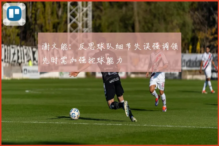 谢文能：反思球队细节失误强调领先时需加强控球能力
