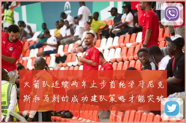 火箭队连续两年止步首轮学习尼克斯和马刺的成功建队策略才能突破瓶颈