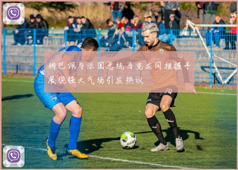 姆巴佩与法国总统马克龙同框握手展现强大气场引发热议