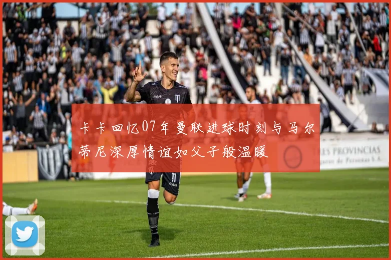 卡卡回忆07年曼联进球时刻与马尔蒂尼深厚情谊如父子般温暖