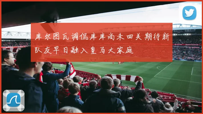 库尔图瓦调侃库库尚未回关期待新队友早日融入皇马大家庭