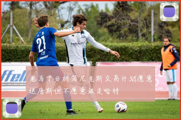 老马丁分析若尼克斯交易计划愿意送唐斯但不愿意放走哈特
