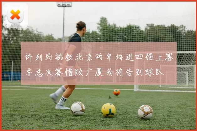 许利民执教北京两年均进四强上赛季总决赛惜败广厦或将告别球队