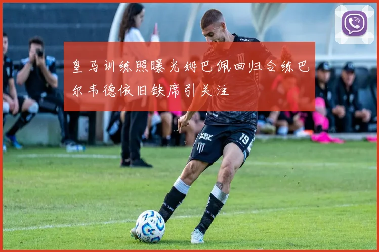 皇马训练照曝光姆巴佩回归合练巴尔韦德依旧缺席引关注