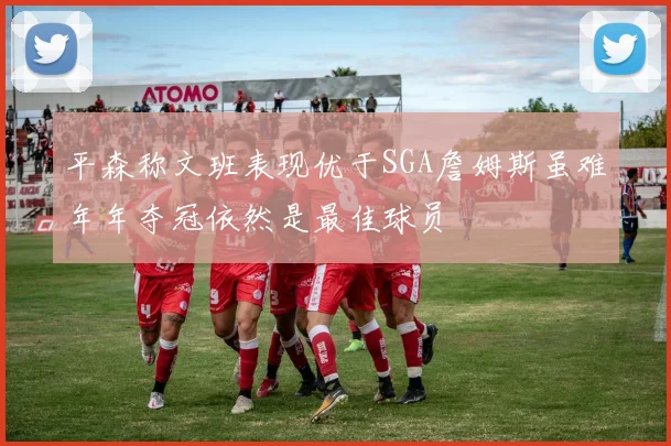平森称文班表现优于SGA詹姆斯虽难年年夺冠依然是最佳球员