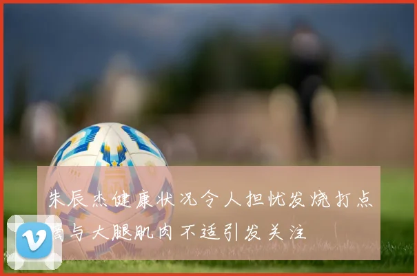 朱辰杰健康状况令人担忧发烧打点滴与大腿肌肉不适引发关注