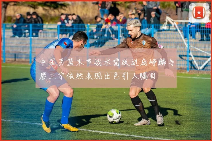 中国男篮末节战术需改进庞峥麟与廖三宁依然表现出色引人瞩目