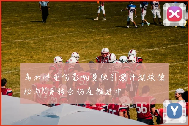 乌加特重伤影响曼联引援计划埃德松与M费转会仍在推进中