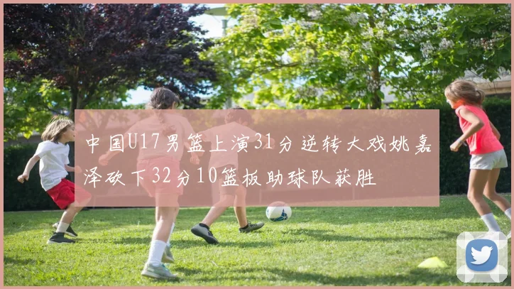 中国U17男篮上演31分逆转大戏姚嘉泽砍下32分10篮板助球队获胜