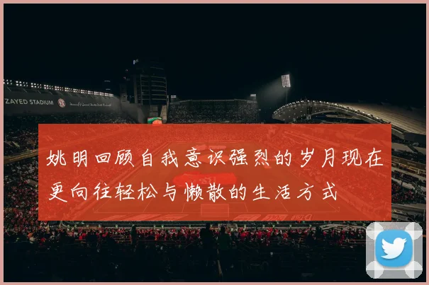 姚明回顾自我意识强烈的岁月现在更向往轻松与懒散的生活方式