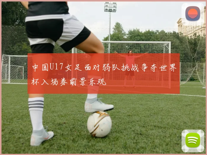 中国U17女足面对弱队挑战争夺世界杯入场券前景乐观