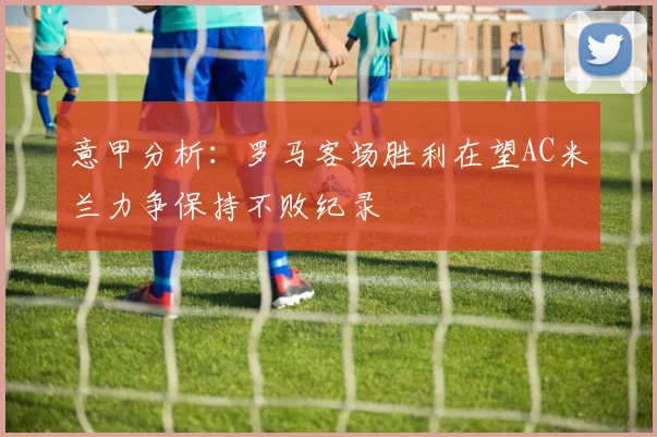 意甲分析：罗马客场胜利在望AC米兰力争保持不败纪录