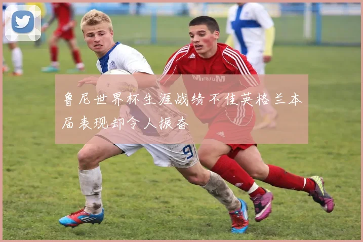 鲁尼世界杯生涯战绩不佳英格兰本届表现却令人振奋