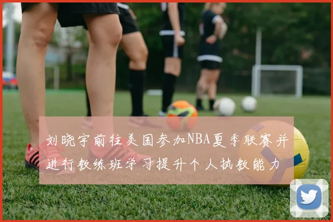 刘晓宇前往美国参加NBA夏季联赛并进行教练班学习提升个人执教能力