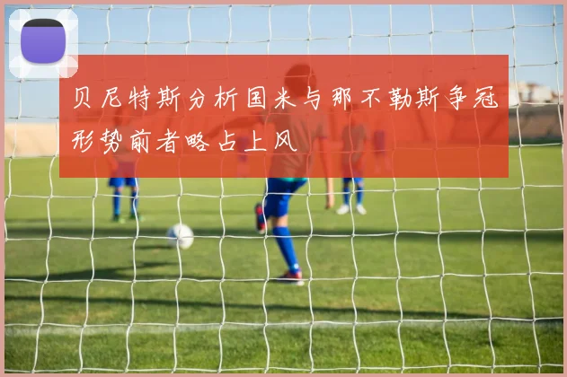 贝尼特斯分析国米与那不勒斯争冠形势前者略占上风