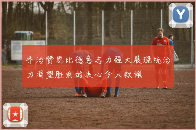 乔治赞恩比德意志力强大展现统治力渴望胜利的决心令人钦佩