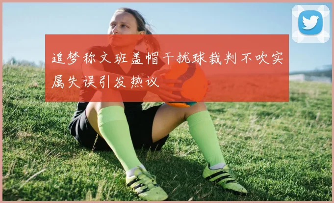 追梦称文班盖帽干扰球裁判不吹实属失误引发热议